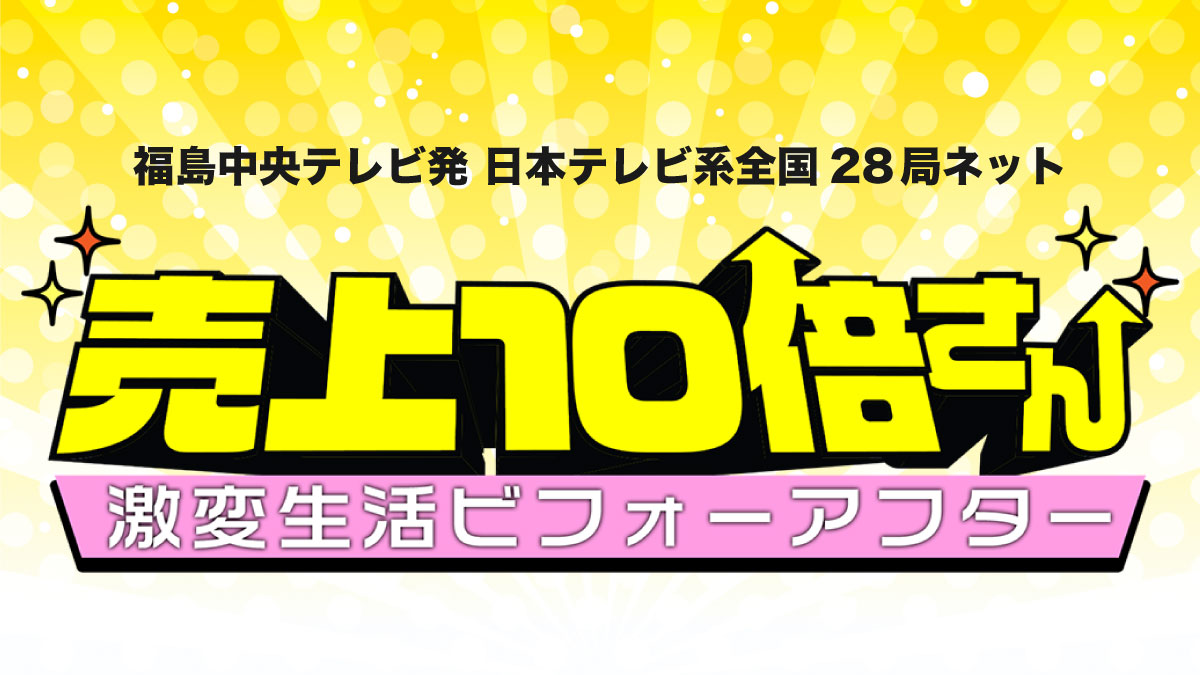 福島中央テレビ発 日本テレビ系全国28局ネット「売上10倍さん　激変生活ビフォーアフター」